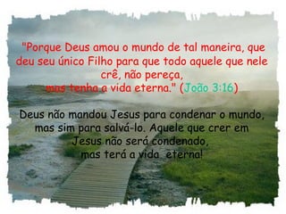"Porque Deus amou o mundo de tal maneira, que
deu seu único Filho para que todo aquele que nele
crê, não pereça,
mas tenha a vida eterna." (João 3:16)
Deus não mandou Jesus para condenar o mundo,
mas sim para salvá-lo. Aquele que crer em
Jesus não será condenado,
mas terá a vida  eterna!
 