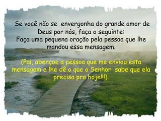 Se você não se  envergonha do grande amor de
Deus por nós, faça o seguinte:
Faça uma pequena oração pela pessoa que lhe
mandou essa mensagem.
(Pai, abençoe a pessoa que me enviou esta
mensagem e lhe dê o que o Senhor  sabe que ela
precisa pra hoje!!!).
 