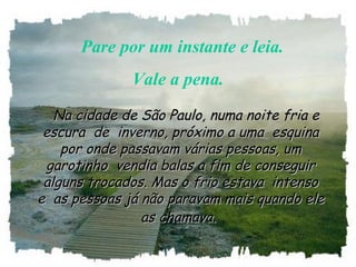    Pare por um instante e leia. 
Vale a pena.
   Na cidade de São Paulo, numa noite fria eNa cidade de São Paulo, numa noite fria e
escura  de  inverno, próximo a uma  esquinaescura  de  inverno, próximo a uma  esquina
por onde passavam várias pessoas, umpor onde passavam várias pessoas, um
garotinho  vendia balas a fim de conseguirgarotinho  vendia balas a fim de conseguir
alguns trocados. Mas o frio estava  intensoalguns trocados. Mas o frio estava  intenso
e  as pessoas já não paravam mais quando elee  as pessoas já não paravam mais quando ele
as chamava.as chamava.
 