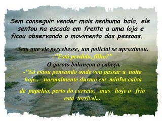   Sem conseguir vender mais nenhuma bala, ele
  sentou na escada em frente a uma loja e
ficou observando o movimento das pessoas.
 Sem que ele percebesse, um policial se aproximou.
-"Está perdido, filho?"
  O garoto balançou a cabeça.
-"Só estou pensando onde vou passar a  noite 
 hoje...  normalmente durmo em  minha caixa
de  papelão, perto do correio,   mas   hoje o   frio 
está  terrível...
 