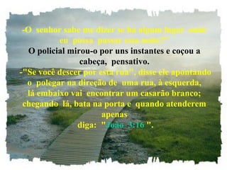 -O senhor sabe me dizer se há algum lugar onde
eu possa passar esta noite?"
O policial mirou-o por uns instantes e coçou a
cabeça, pensativo.
-"Se você descer por esta rua", disse ele apontando
o polegar na direção de uma rua, à esquerda,
lá embaixo vai encontrar um casarão branco;
chegando lá, bata na porta e quando atenderem
apenas
diga: "João 3:16 ".
 