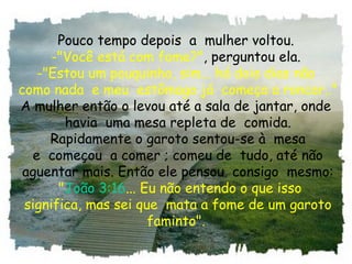 Pouco tempo depois  a  mulher voltou.
-"Você está com fome?", perguntou ela.
-"Estou um pouquinho, sim... há dois dias não
 como nada  e meu  estômago já  começa a roncar.."
A mulher então o levou até a sala de jantar, onde
 havia  uma mesa repleta de  comida.
 Rapidamente o garoto sentou-se à  mesa
 e  começou  a comer ; comeu de  tudo, até não
 aguentar mais. Então ele pensou  consigo  mesmo:
  "João 3:16... Eu não entendo o que isso
 significa, mas sei que  mata a fome de um garoto
faminto".
 
