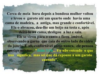 Cerca de meia hora depois a bondosa mulher voltou
e levou o garoto até um quarto onde havia uma
cama de madeira, a antiga, mas grande e confortável.
Ela o abraçou, deu-lhe um beijo na testa e, após
deitá-lo na cama, desligou a luz e saiu.
Ele se virou para o canto e ficou imóvel,
observando a garoa que caía do outro lado do vidro
da janela. E ali, confortável como nunca, ele pensou
consigo mesmo: "João 3:16... Eu não entendo o que
isso significa, mas sei que dá repouso a um garoto
cansado".
 