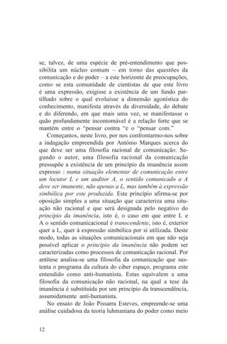 se, talvez, de uma espécie de pré-entendimento que pos-
sibilita um núcleo comum – em torno das questões da
comunicação e do poder – a este horizonte de preocupações,
como se esta comunidade de cientistas de que este livro
é uma expressão, exigisse a existência de um fundo par-
tilhado sobre o qual evoluísse a dimensão agonística do
conhecimento, manifesta através da diversidade, do debate
e do diferendo, em que mais uma vez, se manifestasse o
quão profundamente incontornável é a relação forte que se
mantém entre o “pensar contra “e o “pensar com.”
    Começamos, neste livro, por nos confrontarmo-nos sobre
a indagação empreendida por António Marques acerca do
que deve ser uma filosofia racional de comunicação. Se-
gundo o autor, uma filosofia racional da comunicação
pressupõe a existência de um princípio da imanência assim
expresso : numa situação elementar de comunicação entre
um locutor L e um auditor A, o sentido comunicado a A
deve ser imanente, não apenas a L, mas também à expressão
simbólica por este produzida. Este princípio afirma-se por
oposição simples a uma situação que caracteriza uma situ-
ação não racional e que será designada pelo negativo do
princípio da imanência, isto é, o caso em que entre L e
A o sentido comunicacional é transcendente, isto é, exterior
quer a L, quer à expressão simbólica por si utilizada. Deste
modo, todas as situações comunicacionais em que não seja
possível aplicar o princípio da imanência não podem ser
caracterizadas como processos de comunicação racional. Por
antítese analisa-se uma filosofia da comunicação que sus-
tenta o programa da cultura do ciber espaço, programa este
entendido como anti-humanista. Estas equivalem a uma
filosofia da comunicação não racional, na qual a tese da
imanência é substituída por um princípio da transcendência,
assumidamente anti-humanista.
    No ensaio de João Pissarra Esteves, empreende-se uma
análise cuidadosa da teoria luhmaniana do poder como meio


12
 