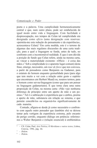 Comunicação e Poder

poeta e a palavra. Uma cumplicidade hermeneuticamente
central e que, num outro plano, pode ser estabelecida de
igual modo entre vida e linguagem. Com facilidade e
despreocupação, nos tempos de Celan tal cumplicidade era
designada como ofício (uma designação com reservas:
«permita-me esta redução do pensamento e da experiência»,
acrescentava Celan).6 Em certa medida, este é o terreno de
algumas das mais regulares discussões de uma certa tradi-
ção, para a qual a linguagem se funda, antes de tudo, no
confronto com a incontornável realidade. E que é sem dúvida
a posição de fundo que Celan refere, ainda na mesma carta,
ao vincar a materialidade existente: «Ofício – é coisa das
mãos.»7 Sob a simplicidade (e o aparente lugar-comum) desta
frase, emerge, necessário, um tour de force que nos convoca,
a partir de pensadores como Benjamin ou Gadamer, para
o estatuto do homem enquanto gestualidade pura (para algo
que tem muito a ver com a relação entre gesto e espírito
que encontramos em Herbert Mead) ou, noutros termos, para
o homem como ser-na-linguagem (como que para um pensar
na linguagem gadameriano). E que torna clara uma outra
proposição de Celan, na mesma carta: «Não vejo nenhuma
diferença de princípio entre um aperto de mão e um po-
ema».8 Tal é a subtracção à experiência que a ambos, poema
e aperto de mão, substancia em relação ao sistema, e que
permite concebê-los ou organizá-los significativamente de
cada maneira.
   Contudo, afigura-se desde já como necessário o confron-
to com aquele outro pensador que (também ele) se deixou
tentar pela vertigem da experiência extrema, pelo encanto
do perigo corrido, enquanto diálogo em potência: referimo-
nos a Walter Benjamin e (relação essencial) à emblemática
_______________________________
6
   - Cfr. Celan, Paul, Arte Poética, O Meridiano e outros textos, Lisboa,
     Cotovia, 1996, pág. 66.
7
   - Ibidem.
8
   - Ibidem.


102
 