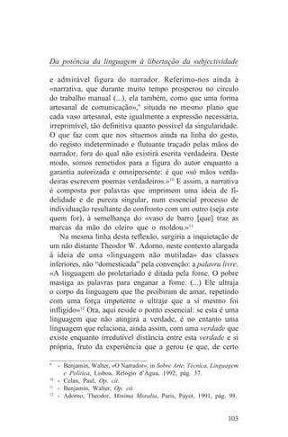 Da potência da linguagem à libertação da subjectividade

e admirável figura do narrador. Referimo-nos ainda à
«narrativa, que durante muito tempo prosperou no círculo
do trabalho manual (...), ela também, como que uma forma
artesanal de comunicação»,9 situada no mesmo plano que
cada vaso artesanal, este igualmente a expressão necessária,
irreprimível, tão definitiva quanto possível da singularidade.
O que faz com que nos situemos ainda na linha do gesto,
do registo indeterminado e flutuante traçado pelas mãos do
narrador, fora do qual não existirá escrita verdadeira. Deste
modo, somos remetidos para a figura do autor enquanto a
garantia autorizada e omnipresente: é que «só mãos verda-
deiras escrevem poemas verdadeiros.»10 E assim, a narrativa
é composta por palavras que imprimem uma ideia de fi-
delidade e de pureza singular, num essencial processo de
individuação resultante do confronto com um outro (seja este
quem for), à semelhança do «vaso de barro [que] traz as
marcas da mão do oleiro que o moldou.»11
    Na mesma linha desta reflexão, surgiria a inquietação de
um não distante Theodor W. Adorno, neste contexto alargada
à ideia de uma «linguagem não mutilada» das classes
inferiores, não “domesticada” pela convenção: a palavra livre.
«A linguagem do proletariado é ditada pela fome. O pobre
mastiga as palavras para enganar a fome. (...) Ele ultraja
o corpo da linguagem que lhe proibiram de amar, repetindo
com uma força impotente o ultraje que a si mesmo foi
infligido»12 Ora, aqui reside o ponto essencial: se esta é uma
linguagem que não atingirá a verdade, é no entanto uma
linguagem que relaciona, ainda assim, com uma verdade que
existe enquanto irredutível distância entre esta verdade e si
própria, fruto da experiência que a gerou (e que, de certo
_______________________________
9
   - Benjamin, Walter, «O Narrador», in Sobre Arte, Técnica, Linguagem
     e Política, Lisboa, Relógio d’Água, 1992, pág. 37.
10
   - Celan, Paul, Op. cit.
11
   - Benjamin, Walter, Op. cit.
12
   - Adorno, Theodor, Minima Moralia, Paris, Payot, 1991, pág. 98.


                                                                  103
 
