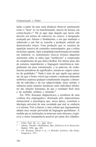 Comunicação e Poder

tarde, a partir de uma certa distância observar atentamente
como o ‘fazer’ se vai transformando, através da factura, em
contra-facção.»18 Há já aqui algo daquilo que havia sido
descrito em termos de indústrias da cultura, a designação
avançada por Adorno e Horkheimer, e em que mediante a
submissão a um fim se concebe a produção cultural em
domesticados traços. Uma produção que se sustenta da
repetição massiva de conteúdos estereotipados, que a esfera
da técnica suporta. Após a propalada transformação do mundo
em indústria, os instrumentos (leia-se formas) adquirem
autonomia sobre as mãos (que “moldavam” a composição
do complemento de que falava Kafka). Por último (mas não
de somenos importância), a linguagem transforma-se inte-
gralmente em pura comunicação, e as palavras, de «subs-
tanciais portadoras de significado», tornam-se «signos caren-
tes de qualidade».19 Nada é mais do que aquilo que parece
ser, do que a forma visível que ostenta e nenhuma dimensão
simbólica expressa qualquer complemento singular; a dimen-
são do indivíduo e da sua subjectividade, neste sentido, é
submersa pelas relações mecânicas entre indivíduos (distin-
tas das relações humanas), de que o resultado final seria
o da multidão solitária e alienada.20
   Em 1930, Kracaeur diagnosticava a existência de uma
«cultura dos empregados», dominada pela superestrutura
institucional e psicológica que, nessa época, constituía a
ideologia universal de uma sociedade que mal se conhecia
a si mesma. Fiel à clareza, é uma cultura que ingenuamente
adopta uma «noção pervertida da linguagem quotidiana». À
medida que as instituições se tornavam mais obscuras, exigir-
se-ia a maior transparência possível por parte dos cidadãos.
_______________________________
18
   - Celan, Paul, Op. cit.., págs. 66-67.
19
   - Adorno, Theodor e Horkheimer, Max, Dialéctica de la Ilustración,
     Madrid, 1994, pág. 209.
20
   - Cfr. Riesman, David et al., A Multidão Solitária, São Paulo,
     Perspectiva, 1971.


106
 