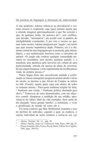 Da potência da linguagem à libertação da subjectividade

A este propósito, Adorno referia-se ao providencial e cor-
rente recurso à «expressão vaga [que] permite àquele que
a entende imaginar aproximadamente o que lhe convém e
que, de qualquer modo, ele pensava já»21; sem conflitos,
sem dúvidas, “informativa”, em acordo com os padrões de
inteligibilidade constituídos. E por isso o recurso ao que,
num outro escrito, Adorno designaria por ‘jargão’, um termo
que aqui assume importância dupla. Primeiro, ele é o ele-
mento central de uma linguagem que se acomoda, pela síntese;
depois, a sua mediatização funciona como a caricatura do
natural: «O jargão não conhece qualquer comunidade pri-
mária ou secundária, nem mesmo qualquer partido. (...)
manifesta uma apetência pelo universal em virtude de uma
particularidade, retirada ela mesma do plano do universal,
da sua origem burguesa: o tom regulamentar da escolha parece
vindo da própria pessoa.»22
    Numa língua deste tipo encontravam unidade e confir-
mação as classes emergentes progressivamente desde o início
do século, as mesmas a que Álvaro de Campos se referia
na Ode Triunfal, aquela gente «que está abaixo de todos
os sistemas morais, / Para quem nenhuma religião foi feita,
/ Nenhuma arte criada, / Nenhuma política destinada para
eles!».23 Tratava-se de seres desenraizados, com um objec-
tivo central: ultrapassar a maldição da sua solidão, apro-
ximar-se do idílico ideal da vida exemplar, fazer parte da
tão desejada “única grande família”, a instituição, e viver
a glorificação do mundo tal como ele é.
    Foi neste contexto que Max Horkheimer sustentou a tese
do declínio do indivíduo, segundo a qual, na essência, o
sujeito individual da razão tenderia a tornar-se um ego
_______________________________
21
   - Adorno, Theodor, Op. cit.., pág. 98.
22
   - Adorno, Theodor, Jargon de l’Authenticité, Paris, Payot, 1989, pág. 53.
23
   - Pessoa, Fernando, Obra Poética, Rio de Janeiro, Editora Nova Aguilar,
     1990, págs. 309-310.


                                                                       107
 