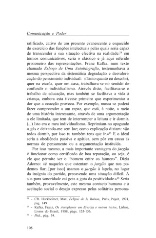 Comunicação e Poder

ratificado, cativo de um presente evanescente e esquecido
do exercício das funções intelectuais pelas quais seria capaz
de transcender a sua situação efectiva na realidade:24 em
termos comunicativos, seria o clássico e já aqui referido
prisioneiro das representações. Franz Kafka, num texto
chamado Esboço de Uma Autobiografia, testemunhava a
mesma perspectiva da sistemática degradação e desvalori-
zação do pensamento individual: «Tanto quanto eu descobri,
quer na escola, quer em casa, trabalhava-se no sentido de
confundir o individualismo. Através disto, facilitava-se o
trabalho de educação, mas também se facilitava a vida à
criança, embora esta tivesse primeiro que experimentar a
dor que a coacção provoca. Por exemplo, nunca se poderá
fazer compreender a um rapaz, que está, à noite, a meio
de uma história interessante, através de uma argumentação
a ele limitada, que tem de interromper a leitura e ir dormir.
(...) Isto era o meu individualismo. Reprimiam-no apagando
o gás e deixando-me sem luz; como explicação diziam: vão
todos dormir, por isso tu também tens que ir.»25 E o ideal
seria a obediência passiva e apática, sem pôr em causa as
normas de pensamento ou a argumentação instituída.
     Por isso mesmo, a mais importante vantagem do jargão
é funcionar como certificado de boa reputação, ou seja, é
ele que permite ser o “homem entre os homens”. Dizia
Adorno: «é naqueles que ostentam o jargão que nos po-
demos fiar; [por isso] usamos o jargão à lapela, no lugar
da insígnia do partido, precavendo uma situação difícil. A
sua pura sonoridade cai gota a gota da positividade.»26 Seria
também, provavelmente, este mesmo contacto humano e a
aceitação social o desejo expresso pelas solitárias persona-
_______________________________
24
   - Cfr. Horkheimer, Max, Éclipse de la Raison, Paris, Payot, 1974,
     pág. 149
25
   - Kafka, Franz, Os Aeroplanos em Brescia e outros textos, Lisboa,
     Livros do Brasil, 1988, págs. 155-156.
26
   - Ibid., pág. 54.


108
 