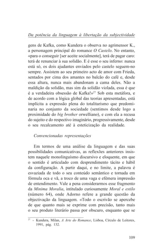 Da potência da linguagem à libertação da subjectividade

gens de Kafka, como Kundera o observa no agrimensor K.,
a personagem principal do romance O Castelo. No entanto,
«para o conseguir [ser aceite socialmente], terá de pagar caro:
terá de renunciar à sua solidão. E é esse o seu inferno: nunca
está só, os dois ajudantes enviados pelo castelo seguem-no
sempre. Assistem ao seu primeiro acto de amor com Frieda,
sentados por cima dos amantes no balcão do café e, desde
essa altura, nunca mais abandonam a cama deles. Não a
maldição da solidão, mas sim da solidão violada, essa é que
é a verdadeira obsessão de Kafka!»27 Sob esta metáfora, e
de acordo com a lógica global das teorias apresentadas, está
implícita a expressão plena do totalitarismo que predomi-
naria no conjunto da sociedade (sentimos desde logo a
proximidade do big brother orwelliano), e com ela a recusa
do sujeito e do respectivo imaginário, progressivamente, desde
o seu recalcamento até à esteticização da realidade.

   Convencionadas representações

   Em termos de uma análise da linguagem e das suas
possibilidades comunicativas, as reflexões anteriores insis-
tem naquele monolinguísmo discursivo e eloquente, em que
o sentido é articulado com desprendimento tácito e hábil
da configuração. A partir daqui, e no limite, a palavra é
esvaziada de todo o seu conteúdo semântico e tornada em
fórmula oca e vã, a troco de uma vaga e efémera impressão
de entendimento. Vale a pena considerarmos esse fragmento
da Minima Moralia, intitulado curiosamente Moral e estilo
(número 64), onde Adorno refere a grande questão da
objectivação da linguagem. «Todo o escrivão se apercebe
de que quanto mais se exprime com precisão, tanto mais
o seu produto literário passa por obscuro, enquanto que se
_______________________________
27
   - Kundera, Milan, A Arte do Romance, Lisboa, Círculo de Leitores,
     1991, pág. 132.


                                                                109
 