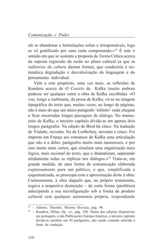 Comunicação e Poder

ele se abandonar a formulações soltas e irresponsáveis, logo
se vê gratificado por uma certa compreensão.»28 É este o
sentido em que se sustenta a proposta da Teoria Crítica acerca
da suposta regressão da razão no plano cultural (a que as
indústrias da cultura dariam forma), que conduziria à sis-
temática degradação e desvalorização da linguagem e do
pensamento individual.
    Vêm a este propósito, uma vez mais, as reflexões de
Kundera acerca de O Castelo de Kafka (muito embora
pudesse ser qualquer outra a obra de Kafka escolhida). «O
voo, longo e inebriante, da prosa de Kafka, vê-se na imagem
tipográfica do texto que, muitas vezes, ao longo de páginas,
não é mais do que um único parágrafo ‘infinito’ onde chegam
a ficar encerradas longas passagens de diálogo. No manus-
crito de Kafka, o terceiro capítulo divide-se em apenas dois
longos parágrafos. Na edição de Brod há cinco. Na tradução
de Vialatte, noventa. Na de Lortholary, noventa e cinco. Foi
imposta em França aos romances de Kafka uma articulação
que não é a deles: parágrafos muito mais numerosos, e por
isso muito mais curtos, que simulam uma organização mais
lógica, mais racional do texto, que o dramatizam, separando
nitidamente todas as réplicas nos diálogos.»29 Trata-se, em
grande medida, de uma forma de comunicação elaborada
expressamente para um público, e que, simplificada e
esquematizada, se preocupa com a aproximação deste à obra.
Curiosamente, à obra daquele que, no próprio testamento,
rogava a respectiva destruição – de certa forma (profética)
antecipando a sua reconfiguração sob a forma de produto
cultural sem qualquer autonomia própria, respondendo
_______________________________
28
   - Adorno, Theodor, Minima Moralia, pág. 98.
29
   - Kundera, Milan, Op. cit., pág. 108. Numa das edições disponíveis
     em português, a das Publicações Europa-América, o terceiro capítulo
     divide-se também em 95 parágrafos, não sendo contudo referida a
     fonte da tradução.


110
 