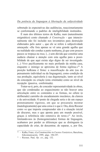 Da potência da linguagem à libertação da subjectividade

sobretudo às expectativas das audiências, reaccionariamente
se conformando a padrões de inteligibilidade instituídos.
     É num dos últimos textos de Kafka, num (naturalmente
enigmático) conto chamado A Construção - que intencio-
nalmente não foi incluído nos inventários para destruição
elaborados pelo autor -, que ele se refere à subjectividade
ameaçada: «De fora apenas se vê uma grande agulha que
na realidade não conduz a parte nenhuma, já que com poucos
passos se tropeça na roca. (...) sem dúvida que constitui uma
audácia chamar a atenção com esta agulha para a possi-
bilidade de que aqui exista algo digno de ser investigado.
(...) Vivo pacificamente no mais profundo da minha casa,
enquanto o inimigo se aproxima de forma sigilosa.»30 A
posição kafkiana é firme: a massificação da arte (ou do
pensamento individual ou da linguagem), como condição da
sua produção, equivaleria à sua degeneração, tanto ao nível
da concepção ou criação (esta orientada) como ao nível da
recepção (passiva, conformada).
     Tratar-se-á, pois, de conceder representatividade às obras,
que são condenadas ao esquecimento se não houver uma
articulação entre os conteúdos e as formas, no célere (e
deliberado) caminho do encadeamento mecânico, da clareza
e da univocidade. O ponto de chegada seria o de um espaço
pretensamente rigoroso, em que se procuraria mostrar
(tautologicamente) que uma coisa é o que é. Ora, dizia Ricoeur
como «o que importa compreender não é a situação inicial
do discurso, mas o que aponta para um mundo possível,
graças à referência não ostensiva do texto.»31 Ao invés,
limitando-nos às (homogeneizadas) formas de linguagem,
acabamos por perder as diferenças que as distinguem (a
capacidade de criar, de descentrar, de separar, e, por fim,
_______________________________
30
   - Kafka, Franz, «La Construcción» in Cuentos Fantásticos, Barcelona,
     Edicomunicación, 1999, págs. 196-197.
31
   - Ricoeur, Paul, Op. cit., pág. 132.


                                                                   111
 