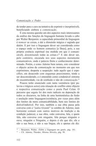 Comunicação e Poder

de tender para o caos na tentativa de exprimir o inexprimível),
beneficiando embora a comunicação.
    É esta mesma questão um dos aspectos mais interessantes
da análise das funções da linguagem humana levada a cabo
por Walter Benjamin: a capacidade primordial da linguagem
é nomear as coisas, e daí a dimensão mágica e sagrada que
detém. E por isso a linguagem dever ser considerada como
o espaço onde «o homem comunica [a Deus], pois, a sua
própria essência espiritual (na medida em que é comuni-
cável), denominando todas as coisas.»32 E não dever ser,
pelo contrário, encarada nos seus aspectos meramente
comunicativos, onde é palavra finita e conhecimento deter-
minado. Porém, e como Adorno bem notara, este considerar
o objecto acima da comunicação no momento em que nos
exprimimos, desperta a suspeição: tudo aquilo que é espe-
cífico, em desacordo com esquemas preexistentes, tende a
ser desconsiderado, e é entendido como condenável sintoma
de excentricidade, via de confusão e não de comunicação.33
    Poucos terão enunciado com tanta veemência (por pa-
lavras e trágicos actos) esta situação de conflito entre objecto
e respectiva comunicação como o poeta Paul Celan. O
percurso que seguiu foi dos mais radicais na depuração de
todos os discursos, na linha de uma hermenêutica da fusão
e anulação entre linguagem/existência, por vezes para além
dos limites da mera comunicabilidade, bem nos limites do
dizível/indizível. Por isso, também a sua obra passa pela
conversa com o “judeu Grande” (a sombra de Adorno, num
horizonte comum com outros motivos da tradição e da
condição judaica); a sua obra, «não conversa, fala, e quem
fala, não conversa com ninguém, fala porque ninguém o
ouve, ninguém e Ninguém, e depois é ele que diz, ele e
não a sua boca, e não a sua língua, ele e apenas ele diz:
_______________________________
32
   - Benjamin, Walter, «Sobre a linguagem em geral», pág. 181.
33
   - Cfr. Adorno, Theodor, Minima Moralia, pág. 98.


112
 