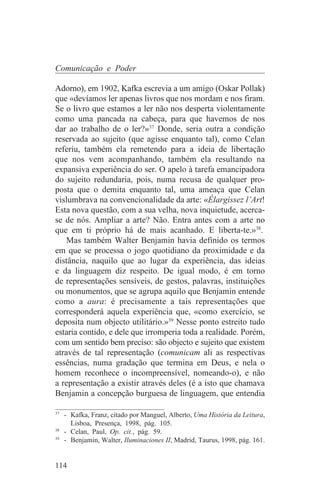 Comunicação e Poder

Adorno), em 1902, Kafka escrevia a um amigo (Oskar Pollak)
que «devíamos ler apenas livros que nos mordam e nos firam.
Se o livro que estamos a ler não nos desperta violentamente
como uma pancada na cabeça, para que havemos de nos
dar ao trabalho de o ler?»37 Donde, seria outra a condição
reservada ao sujeito (que agisse enquanto tal), como Celan
referiu, também ela remetendo para a ideia de libertação
que nos vem acompanhando, também ela resultando na
expansiva experiência do ser. O apelo à tarefa emancipadora
do sujeito redundaria, pois, numa recusa de qualquer pro-
posta que o demita enquanto tal, uma ameaça que Celan
vislumbrava na convencionalidade da arte: «Élargissez l’Art!
Esta nova questão, com a sua velha, nova inquietude, acerca-
se de nós. Ampliar a arte? Não. Entra antes com a arte no
que em ti próprio há de mais acanhado. E liberta-te.»38.
    Mas também Walter Benjamin havia definido os termos
em que se processa o jogo quotidiano da proximidade e da
distância, naquilo que ao lugar da experiência, das ideias
e da linguagem diz respeito. De igual modo, é em torno
de representações sensíveis, de gestos, palavras, instituições
ou monumentos, que se agrupa aquilo que Benjamin entende
como a aura: é precisamente a tais representações que
corresponderá aquela experiência que, «como exercício, se
deposita num objecto utilitário.»39 Nesse ponto estreito tudo
estaria contido, e dele que irromperia toda a realidade. Porém,
com um sentido bem preciso: são objecto e sujeito que existem
através de tal representação (comunicam ali as respectivas
essências, numa gradação que termina em Deus, e nela o
homem reconhece o incompreensível, nomeando-o), e não
a representação a existir através deles (é a isto que chamava
Benjamin a concepção burguesa de linguagem, que entendia
_______________________________
37
   - Kafka, Franz, citado por Manguel, Alberto, Uma História da Leitura,
     Lisboa, Presença, 1998, pág. 105.
38
   - Celan, Paul, Op. cit., pág. 59.
39
   - Benjamin, Walter, Iluminaciones II, Madrid, Taurus, 1998, pág. 161.


114
 