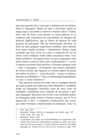 Comunicação e Poder

(que aja enquanto tal) é como que o intérprete de um destino;
frente à linguagem, liberto de todo o servilismo estéril ou
apego cego, o seu poder é «renovar o mundo velho».42 Então,
num vaso de barro, num poema ou numa palavra, aí se
condensa uma experiência de concentração de energias (de
potência significativa), que se liberta no decurso de cada
projecto de percepção. Não de determinação absoluta, ou
fruto de uma qualquer experiência imediata; antes percep-
tível numa relação oscilante e interminável. Porém, numa
oscilação que deve levar em conta a interacção do Eu no
Outro, como condição. Celan tinha consciência desta “con-
dução gradativa” até àquele ponto em que a linguagem «não
pode tornar-se palavra finita nem conhecimento»,43 e tê-lo-
á expresso em termos bem precisos: «Encontro qualquer coisa
– como a linguagem – de imaterial, mas terreno, planetário,
de forma circular, que regressa a si mesma depois de passar
por ambos os pólos e – coisa divertida – cruzar os trópicos:
encontro um Meridiano.»44 Ora, na terminologia benjaminiana,
«é esse o nome humano».45
    Este percurso mostra-nos como não é a qualquer derrota
que aqui se apela, mas antes que é uma libertação o verdadeiro
poder da linguagem: libertação tanto de seres como de
realidades, constituídas pela condição de possuírem a pró-
pria linguagem. Que nesse acto revela o seu verdadeiro poder:
na linguagem (pelo nome) o homem alcança, por si só (e
apenas por si só),46 o verdadeiro conhecimento das coisas,
que então irrompem, impulsionadas na nomeação. Uma vez
_______________________________
42
   - Ibid., pág. 229.
43
   - Benjamin, Walter, «Sobre a Linguagem em Geral», pág. 187.
44
   - Celan, Paul, ibid., pág. 63.
45
   - Benjamin, Walter, ibid.
46
   - A percepção por Kafka da incontornabilidade da experiência indi-
     vidual como forma de conhecimento manifesta-se como uma cons-
     tante nas suas personagens. A título ilustrativo, atente-se na célebre
     passagem de «Diante da Lei» (in Cuentos Fantásticos, pág. 140):


116
 