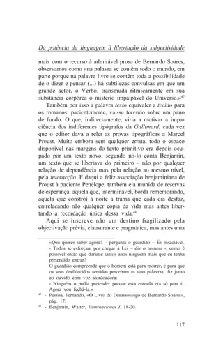 Da potência da linguagem à libertação da subjectividade

mais com o recurso à admirável prosa de Bernardo Soares,
observamos como «na palavra se contém todo o mundo, em
parte porque na palavra livre se contém toda a possibilidade
de o dizer e pensar (...) há subtilezas convulsas em que um
grande actor, o Verbo, transmuda ritmicamente em sua
substância corpórea o mistério impalpável do Universo.»47
    Também por isso a palavra texto equivaler a tecido para
os romanos: pacientemente, vai-se tecendo sobre um pano
de fundo. O que, indirectamente, viria a motivar a impa-
ciência dos indiferentes tipógrafos da Gallimard, cada vez
que o editor dava a reler as provas tipográficas a Marcel
Proust. Muito embora sem qualquer errata, todo o espaço
disponível nas margens do texto primitivo era depois ocu-
pado por um texto novo, segundo no-lo conta Benjamin,
um texto que se libertava do primeiro – não por qualquer
relação de dependência mas pela relação ao mesmo nível,
pela interacção. E daqui a feliz associação benjaminiana de
Proust à paciente Penélope, também ela munida de reservas
de esperança: aquela que, interminável, borda rememorando,
aquela que constrói à noite a trama que cada dia desfaz,
entrelaçando não qualquer cópia da vida mas antes liber-
tando a recordação única dessa vida.48
    Aqui se inscreve não um destino fragilizado pela
objectivação prévia, clausurante e pragmática, mas antes uma
_______________________________
     «Que queres saber agora? – pergunta o guardião – És insaciável.
     - Todos se esforçam por chegar à Lei – diz o homem -; como é
     possível então que durante tantos anos ninguém mais que eu tenha
     pretendido entrar?
     O guardião compreende que o homem está para morrer, e para que
     os seus desfalecidos sentidos percebam as suas palavras, diz junto
     ao ouvido com voz atordoadora:
     - Ninguém o podia pretender porque esta entrada era só para ti.
     Agora vou fechá-la.»
47
   - Pessoa, Fernando, «O Livro do Desassossego de Bernardo Soares»,
     pág. 17.
48
   - Benjamin, Walter, Iluminaciones I, 18-20.


                                                                   117
 