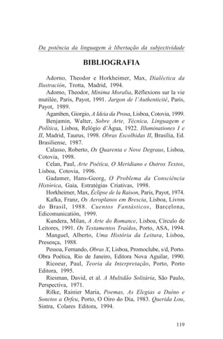 Da potência da linguagem à libertação da subjectividade

                  BIBLIOGRAFIA
    Adorno, Theodor e Horkheimer, Max, Dialéctica da
Ilustración, Trotta, Madrid, 1994.
    Adorno, Theodor, Minima Moralia, Réflexions sur la vie
mutilée, Paris, Payot, 1991. Jargon de l’Authenticité, Paris,
Payot, 1989.
    Agamben, Giorgio, A Ideia da Prosa, Lisboa, Cotovia, 1999.
    Benjamin, Walter, Sobre Arte, Técnica, Linguagem e
Política, Lisboa, Relógio d’Água, 1922. Illuminationes I e
II, Madrid, Taurus, 1998. Obras Escolhidas II, Brasília, Ed.
Brasiliense, 1987.
    Calasso, Roberto, Os Quarenta e Nove Degraus, Lisboa,
Cotovia, 1998.
    Celan, Paul, Arte Poética, O Meridiano e Outros Textos,
Lisboa, Cotovia, 1996.
    Gadamer, Hans-Georg, O Problema da Consciência
Histórica, Gaia, Estratégias Criativas, 1998.
    Horkheimer, Max, Éclipse de la Raison, Paris, Payot, 1974.
    Kafka, Franz, Os Aeroplanos em Brescia, Lisboa, Livros
do Brasil, 1988. Cuentos Fantásticos, Barcelona,
Edicomunicatión, 1999.
    Kundera, Milan, A Arte do Romance, Lisboa, Círculo de
Leitores, 1991. Os Testamentos Traídos, Porto, ASA, 1994.
    Manguel, Alberto, Uma História da Leitura, Lisboa,
Presença, 1988.
    Pessoa, Fernando, Obras X, Lisboa, Promoclube, s/d, Porto.
Obra Poética, Rio de Janeiro, Editora Nova Aguilar, 1990.
    Ricoeur, Paul, Teoria da Interpretação, Porto, Porto
Editora, 1995.
    Riesman, David, et al. A Multidão Solitária, São Paulo,
Perspectiva, 1971.
    Rilke, Rainier Maria, Poemas, As Elegias a Duíno e
Sonetos a Orfeu, Porto, O Oiro do Dia, 1983. Querida Lou,
Sintra, Colares Editora, 1994.


                                                          119
 