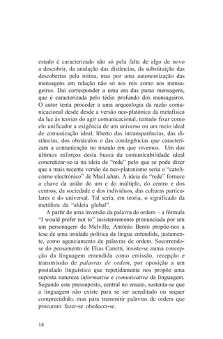 estado é caracterizado não só pela falta de algo de novo
a descobrir, da anulação das distâncias, da substituição das
descobertas pela rotina, mas por uma autonomização das
mensagens em relação não só aos reis como aos mensa-
geiros. Daí corresponder a uma era das puras mensagens,
que é caracterizada pelo tédio profundo dos mensageiros.
O autor tenta proceder a uma arqueologia da razão comu-
nicacional desde desde a versão neo-platónica da metafísica
da luz às teorias do agir comunicacional, tentado fixar como
elo unificador a exigência de um universo ou um meio ideal
de comunicação ideal, liberto das intransparências, das di-
stâncias, dos obstáculos e das contingências que caracteri-
zam a comunicação no mundo em que vivemos. Um dos
últimos esforços desta busca da comunicabilidade ideal
concretizar-se-ia na ideia de “rede” pelo que se pode dizer
que a mais recente versão de neo-platonismo seria o “catoli-
cismo electrónico” de MacLuhan. A ideia de “rede” fornece
a chave da união do um e do múltiplo, do centro e dos
centros, da sociedade e dos indivíduos, das culturas particu-
lares e do universal. Tal seria, em teoria, o significado da
metáfora da “aldeia global”.
    A partir de uma inversão da palavra de ordem – a fórmula
“I would prefer not to” insistentemente pronunciada por um
um personagem de Melville, António Bento propõe-nos a
tese de uma unidade política da lingua entendida, justamen-
te, como agenciamento de palavras de ordem. Socorrendo-
se do pensamento de Elias Canetti, insiste-se numa concep-
ção da linguagem entendida como emissão, recepção e
transmissão de palavras de ordem, por oposição a um
postulado linguístico que repetidamente nos propõe uma
suposta natureza informativa e comunicativa da linguagem.
Segundo este pressuposto, central no ensaio, sustenta-se que
a linguagem não existe para se ser acreditado ou sequer
compreendido, mas para transmitir palavras de ordem que
procuram fazer-se obedecer-se.


14
 