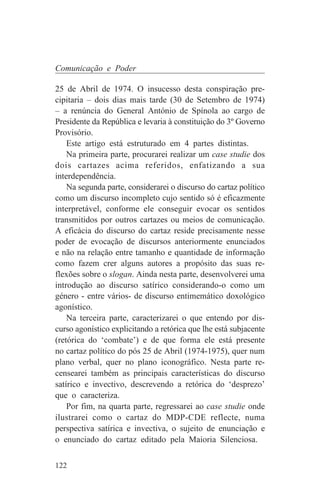 Comunicação e Poder

25 de Abril de 1974. O insucesso desta conspiração pre-
cipitaria – dois dias mais tarde (30 de Setembro de 1974)
– a renúncia do General António de Spínola ao cargo de
Presidente da República e levaria à constituição do 3º Governo
Provisório.
    Este artigo está estruturado em 4 partes distintas.
    Na primeira parte, procurarei realizar um case studie dos
dois cartazes acima referidos, enfatizando a sua
interdependência.
    Na segunda parte, considerarei o discurso do cartaz político
como um discurso incompleto cujo sentido só é eficazmente
interpretável, conforme ele conseguir evocar os sentidos
transmitidos por outros cartazes ou meios de comunicação.
A eficácia do discurso do cartaz reside precisamente nesse
poder de evocação de discursos anteriormente enunciados
e não na relação entre tamanho e quantidade de informação
como fazem crer alguns autores a propósito das suas re-
flexões sobre o slogan. Ainda nesta parte, desenvolverei uma
introdução ao discurso satírico considerando-o como um
género - entre vários- de discurso entimemático doxológico
agonístico.
    Na terceira parte, caracterizarei o que entendo por dis-
curso agonístico explicitando a retórica que lhe está subjacente
(retórica do ‘combate’) e de que forma ele está presente
no cartaz político do pós 25 de Abril (1974-1975), quer num
plano verbal, quer no plano iconográfico. Nesta parte re-
censearei também as principais características do discurso
satírico e invectivo, descrevendo a retórica do ‘desprezo’
que o caracteriza.
    Por fim, na quarta parte, regressarei ao case studie onde
ilustrarei como o cartaz do MDP-CDE reflecte, numa
perspectiva satírica e invectiva, o sujeito de enunciação e
o enunciado do cartaz editado pela Maioria Silenciosa.


122
 