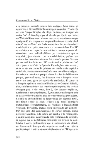 Comunicação e Poder

e a primeira inversão nestes dois cartazes. Mas como se
descortina o General Spínola na imagem do cartaz B? Através
de uma ‘corporificação’ da efígie ilustrada na imagem do
cartaz ‘A’. A face-logotipo idealizada por Quito no cartaz
da ‘Maioria Silenciosa’, adquire um corpo, mas não um corpo
qualquer. O seu corpo é um corpo militarizado, reconhecível
não só no ‘tailheur’ da farda, como também na abundante
medalhística ao peito, nos ombros e nos colarinhos. Em ‘B’
descobrimos o corpo de um militar e somos capazes de
reconhecer uma individualidade por constatarmos que o
vestuário, juntamente com a medalhística, podem ser
metonímias evocativas de uma determinada pessoa. Se essa
pessoa está implícita em ‘B’, então está explícita em ‘A’
– é o general António de Spínola. Em relação a este aspecto,
se o artista do cartaz B quisesse ser ainda mais explícito
só faltaria representar um monóculo num dos olhos da figura.
Poderíamos questionar porque não o fez. Por inabilidade ou
porque, provavelmente, lhe interessa que a imagem apre-
sente um certo grau de opacidade semântica. É como se
a imagem quisesse mostrar/ridicularizar o General Spínola,
mas, simultaneamente, por temor ou por respeito, não tivesse
coragem para ir tão longe, isto é, não ousasse explicitar,
totalmente, o seu atrevimento. É, portanto, uma imagem que
se dá a conhecer a todos, mas só é reconhecida por alguns.
Salienta-se que ainda não se desenvolveu um segundo nível,
incidindo sobre os significados que esses adereços
metonímicos (concretamente, os relativos à medalhística)
veiculam. Por agora, apenas estou interessado em demons-
trar que uma das características do cartaz satírico, numa
perspectiva restrita, e da sátira, em geral, é a da reprodução,
a da imitação, mas concretizada pelo fenómeno da inversão.
Já aquilo que a medalhística transmite em termos de con-
teúdos é outra problemática que é sintomática da atitude
de distanciação (no que diz respeito ao quadro de valores
políticos) que o sujeito de enunciação do cartaz ‘B’ apresen-


124
 