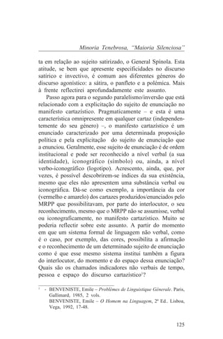 Minoria Tenebrosa, “Maioria Silenciosa”

ta em relação ao sujeito satirizado, o General Spínola. Esta
atitude, se bem que apresente especificidades no discurso
satírico e invectivo, é comum aos diferentes géneros do
discurso agonístico: a sátira, o panfleto e a polémica. Mais
à frente reflectirei aprofundadamente este assunto.
    Passo agora para o segundo paralelismo/inversão que está
relacionado com a explicitação do sujeito de enunciação no
manifesto cartazístico. Pragmaticamente – e esta é uma
característica omnipresente em qualquer cartaz (independen-
temente do seu género) –, o manifesto cartazístico é um
enunciado caracterizado por uma determinada proposição
política e pela explicitação do sujeito de enunciação que
a enunciou. Geralmente, esse sujeito de enunciação é de ordem
institucional e pode ser reconhecido a nível verbal (a sua
identidade), iconográfico (símbolo) ou, ainda, a nível
verbo-iconográfico (logotipo). Acrescento, ainda, que, por
vezes, é possível descobrirem-se índices da sua existência,
mesmo que eles não apresentem uma substância verbal ou
iconográfica. Dá-se como exemplo, a importância da cor
(vermelho e amarelo) dos cartazes produzidos/enunciados pelo
MRPP que possibilitavam, por parte do interlocutor, o seu
reconhecimento, mesmo que o MRPP não se assumisse, verbal
ou iconograficamente, no manifesto cartazístico. Muito se
poderia reflectir sobre este assunto. A partir do momento
em que um sistema formal de linguagem não verbal, como
é o caso, por exemplo, das cores, possibilita a afirmação
e o reconhecimento de um determinado sujeito de enunciação
como é que esse mesmo sistema institui também a figura
do interlocutor, do momento e do espaço dessa enunciação?
Quais são os chamados indicadores não verbais de tempo,
pessoa e espaço do discurso cartazístico1?
_______________________________
1
   - BENVENISTE, Emile – Problèmes de Linguistique Génerale. Paris,
     Gallimard, 1985, 2 vols.
     BENVENISTE, Emile – O Homem na Linguagem, 2ª Ed.. Lisboa,
     Vega, 1992, 17-48.


                                                               125
 