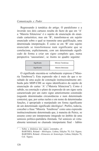 Comunicação e Poder

   Regressando à temática do artigo. O paralelismo e a
inversão nos dois cartazes resulta do facto de que em ‘A’
a ‘Maioria Silenciosa’ é o sujeito de enunciação do enun-
ciado cartazístico; mas em ‘B’, transforma-se em sujeito
enunciado sobre o qual se transmite uma qualificação, uma
determinada interpretação. É como se em ‘B’ este sujeito
enunciado se transformasse num significante que se
correlaciona, explicitamente, com um determinado signifi-
cado de forma a criar um signo completo que, numa
perspectiva ‘saussuriana’, se ilustra no quadro seguinte:

                 Significado           Minoria Tenebrosa

                Significante           Maioria Silenciosa


   O significado encontra-se verbalmente expresso (“Mino-
ria Tenebrosa”). Esta expressão não é mais do que o re-
sultado de uma acção de conotação institucionalmente atri-
buída pelo MDP-CDE ao signo identificativo do sujeito de
enunciação do cartaz ‘A’ (“Maioria Silenciosa”). Como é
sabido, na conotação o plano de expressão de um signo seria
caracterizado por um outro signo anteriormente construído
(segundo determinadas circunstâncias e num determinado
contexto), que, por certas razões e em nome de determinadas
funções, é apropriado e manipulado em forma significante
de um determinado significado ideológico2. Prefiro, todavia,
conceber a frase “Minoria Tenebrosa” como uma expressão
institucionalmente determinada que, à maneira de Peirce, se
assume como um interpretante integrado no âmbito de uma
semiosis político-partidária ilimitada. Tal semiosis só virtu-
almente terminará no chamado interpretante final – hábito
_______________________________
2
   - Sobre a dinâmica dos signos conotados, cf:
     BARTHES, Roland - Mitologias. Lisboa, Edições 70, Col. Signos.
     BARTHES, Roland - Elementos de Semiologia. Lisboa, Edições 70,
     Col. Signos.


126
 