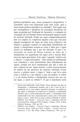 Minoria Tenebrosa, “Maioria Silenciosa”

(político-partidário) que, numa perspectiva pragmatista, é
concebido como uma disposição para uma acção, para a
intervenção político-partidária na realidade3. Esta opção tem
por consequência o abandono da concepção dicotómica de
signo postulada por Ferdinand de Saussurre e a adopção da
concepção de Carl Sanders Peirce intimamente ligada à noção
de semiosis ilimitada. Sendo um signo (independentemente
dele ser simples ou complexo) alguma coisa que está para
alguém (intérprete) em lugar de outra coisa (objecto), em
relação a qualquer respeito ou capacidade (fundamento do
signo), o interpretante assume-se como a ideia que o signo
suscita no intérprete que é por ele afectado. O que é in-
teressante na teoria de Peirce consiste no facto de o
interpretante ser igualmente um signo com a mesma dinâ-
mica do signo precedente. Este signo ‘segundo’ institui com
o objecto - o signo precedente – uma relação de substituição
com referência a uma determinada ideia (fundamento do
signo), criando um novo interpretante que não é mais do
que o objecto de um signo terceiro e assim sucessivamente
no âmbito de um processo de semiosis ilimitada. Como
escreve o próprio autor, o signo é “tudo o que leva outra
coisa a referir-se a um objecto a que ele próprio se refere
(...); da mesma forma, o interpretante torna-se por sua vez
um signo, e assim ao infinito”4. O que é importante neste
_______________________________
3
   - Numa carta endereçada a Lady Welby, Peirce distingue três tipos de
     interpretante: o interpretante imediato, que é não é mais do que o
     significado, isto é, uma simples conjectura elementar, na medida em
     que sugere os fenómenos no sentido de os significar; o interpretante
     dinâmico, que é o efeito produzido pelo signo; e o interpretante final,
     caracterizado como uma disposição para a acção, para a intervenção
     sobre as coisas – ponto final, no qual a semiose ilimitada se acalma.
     PEIRCE, Carl Sanders - Collected Papers. Cambridge, Harvard
     University Press, citado por ECO, Umberto - O Signo, 4ª Ed.. Lisboa,
     Editorial Presença, 1990, pp 145.
4
   - PEIRCE, Carl Sanders - Collected Papers. Cambridge, Harvard
     University Press, citado por ECO, Umberto - Tratado Geral de
     Semiótica, 2ª Ed.. São Paulo, Editora Perspectiva, 1991, pp 58.


                                                                       127
 