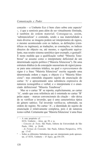 Comunicação e Poder

conceito – e Umberto Eco é bem claro sobre este aspecto5
-, é que a semiosis para além de ser virtualmente ilimitada,
é também de ordem material. Consegue-se, assim,
‘substancializar’ o conteúdo, sendo a sua materialidade a
mais diversa: as imagens podem ser interpretantes de signos,
o mesmo acontecendo com os índices, as definições (cien-
tíficas ou ingénuas), as traduções, as conotações, os índices
directos do objecto ou, até mesmo, o significante equiva-
lente, mas noutro sistema semiótico (por exemplo, o gestual)6.
É nesta medida que a qualificação verbal “Minoria Tene-
brosa” se assume como o interpretante deficional de um
determinado sujeito político (“Maioria Silenciosa”). De uma
estrutura diádica (a da concepção saussuriana de signo) passa-
se para uma estrutura triádica, na qual o representamen do
signo é a frase “Maioria Silenciosa” escrita segundo uma
determinada ordem e regra; o objecto é a “Maioria Silen-
ciosa”- mas entendida enquanto sujeito de enunciação do
cartaz ‘A’ e apresentando uma substância expressiva de
natureza iconográfica e verbal; e o interpretante é o enun-
ciado definicional “Minoria Tenebrosa”.
    Mas se o cartaz ‘B’ se reporta, explicitamente, ao cartaz
‘A’, sendo que essa referência até é ostentada no cartaz ‘B’
pelas aspas – marcas convencionais da citação – não deixa
de se verificar a inversão, que é uma característica típica
do género satírico. Tal inversão verifica-se, sobretudo, na
ordem do registo. No cartaz ‘A’, a identidade do sujeito de
enunciação é relativamente complexa, pois é de natureza
ícono-verbal. Certamente que ‘Maioria Silenciosa’ é uma frase
_______________________________
5
   - A este propósito cf:
     ECO, Umberto - Idem, pp 58 e ss.
     - Conceito de Texto. São Paulo, Editora da Universidade de São
     Paulo, 1984, p. 24-48.
     - As Formas do Conteúdo. São Paulo, Editora Perspectiva, 1974,
     pp. 17-47.
6
   - Sobre as diferentes Substâncias que um interpretante pode apresen-
     tar, cf ECO, Umberto - O Signo, pp.154-155.


128
 