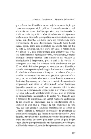 Minoria Tenebrosa, “Maioria Silenciosa”

que referencia a identidade de um sujeito de enunciação que
enunciou uma proposição política. Na sua dimensão verbal,
apresenta um valor fonético que deve ser considerado do
ponto de vista linguístico. Mas, simultaneamente, apresenta
também uma dimensão iconográfica: aquela assinatura é uma
forma, um desenho, existindo para ser reconhecida como
representativa de uma determinada realidade (uma boca).
Surge, assim, como uma assinatura que existe para ser dita
ou lida e, simultaneamente, para ser vista e reconhecida.
No cartaz ‘B’, esta ambivalência está empobrecida: opta-
-se, explicitamente, pelo registo verbal, curiosamente, o menos
ambíguo semanticamente. Esta dimensão da redução da
ambiguidade é importante, pois o artista do cartaz ‘A’
conseguiu criar um dos cartazes mais fascinantes do pós
25 de Abril. Primeiro, porque ao conceber uma identidade
verbal e uma representação iconográfica instaurou uma relação
de absoluta simbiose entre a imagem e a palavra. Ora, esta
relação raramente existe no cartaz político, apresentando a
imagem, na maioria das vezes, uma função meramente
ilustrativa das mensagens verbais ou o estatuto de um estímulo
programado que atrai um determinado olhar fascinado.
Segundo, porque no ‘jogo’ que se instaura entre os dois
regimes de significação (o iconográfico e o verbal), constata-
-se uma ludicidade absolutamente original que se prolonga
na representação iconográfica do cartaz ‘B’. Jogando com
o paradoxo da explicitação no verbal manifesto cartazístico
de um sujeito de enunciação que se autodenomina de si-
lencioso (o que leva à criação de um enunciado do tipo
“eu, que não enuncio, anuncio: manifestação de apoio ao
General Spínola”), paradoxo interessante da existência de
um sujeito de discurso que se qualifica como silencioso, Quito
desenha, perversamente, a assinatura como se fosse uma boca,
órgão anatómico que serve para falar, comer ou para beijar,
sugar, chupar (interpretantes sistematicamente explorados pela
publicidade comercial, através da representação exaustiva dos


                                                           129
 