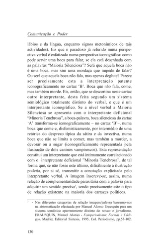Comunicação e Poder

lábios e da língua, enquanto signos metonímicos de tais
actividades). Eis que o paradoxo já referido numa perspe-
ctiva verbal é enfatizado numa perspectiva iconográfica: como
pode servir uma boca para falar, se ela está desenhada com
as palavras “Maioria Silenciosa”? Será que aquela boca não
é uma boca, mas sim uma mordaça que impede de falar?
Ou será que aquela boca não fala, mas apenas deglute? Parece
ser precisamente esta a interpretação patente
iconograficamente no cartaz ‘B’. Boca que não fala, come,
mas também morde. Eis, então, que se descortina neste cartaz
outro interpretante, desta feita segundo um sistema
semiológico totalmente distinto do verbal, e que é um
interpretante iconográfico. Se a nível verbal a Maioria
Silenciosa se apresenta com o interpretante deficional
“Minoria Tenebrosa”, a boca-palavra, boca silenciosa do cartaz
‘A’ transforma-se iconograficamente – no cartaz ‘B’–, numa
boca que come e, disfemisticamente, por intermédio de uma
retórica do desprezo típica da sátira e da invectiva, numa
boca que não se limita a comer, mas também a morder, a
devorar ou a sugar (iconograficamente representada pela
ilustração de dois caninos vampirescos). Esta representação
constitui um interpretante que está intimamente correlacionado
com o interpretante deficional ”Minoria Tenebrosa”, de tal
forma que, se não fosse este último, dificilmente a ilustração
poderia, por si só, transmitir a conotação explicitada pelo
interpretante verbal. A imagem inscreve-se, assim, numa
relação de complementaridade parasitária com a palavra para
adquirir um sentido preciso7, sendo precisamente este o tipo
de relação existente na maioria dos cartazes políticos.
_______________________________
7
   - Nas diferentes categorias de relação imagem/palavra baseamo-nos
     na sistematização efectuada por Manuel Alonso Erausquin para um
     sistema semiótico aparentemente distinto do nosso: o jornalismo.
     ERAUSQUIN, Manuel Alonso - Fotoperiodismo: Formas e Códi-
     gos. Madrid, Editorial Sintesis, 1995, Col. Periodismo, pp.53-102.


130
 