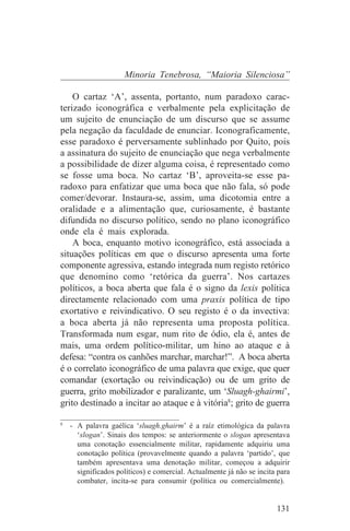 Minoria Tenebrosa, “Maioria Silenciosa”

    O cartaz ‘A’, assenta, portanto, num paradoxo carac-
terizado iconográfica e verbalmente pela explicitação de
um sujeito de enunciação de um discurso que se assume
pela negação da faculdade de enunciar. Iconograficamente,
esse paradoxo é perversamente sublinhado por Quito, pois
a assinatura do sujeito de enunciação que nega verbalmente
a possibilidade de dizer alguma coisa, é representado como
se fosse uma boca. No cartaz ‘B’, aproveita-se esse pa-
radoxo para enfatizar que uma boca que não fala, só pode
comer/devorar. Instaura-se, assim, uma dicotomia entre a
oralidade e a alimentação que, curiosamente, é bastante
difundida no discurso político, sendo no plano iconográfico
onde ela é mais explorada.
    A boca, enquanto motivo iconográfico, está associada a
situações políticas em que o discurso apresenta uma forte
componente agressiva, estando integrada num registo retórico
que denomino como ‘retórica da guerra’. Nos cartazes
políticos, a boca aberta que fala é o signo da lexis política
directamente relacionado com uma praxis política de tipo
exortativo e reivindicativo. O seu registo é o da invectiva:
a boca aberta já não representa uma proposta política.
Transformada num esgar, num rito de ódio, ela é, antes de
mais, uma ordem político-militar, um hino ao ataque e à
defesa: “contra os canhões marchar, marchar!”. A boca aberta
é o correlato iconográfico de uma palavra que exige, que quer
comandar (exortação ou reivindicação) ou de um grito de
guerra, grito mobilizador e paralizante, um ‘Sluagh-ghairmi’,
grito destinado a incitar ao ataque e à vitória8; grito de guerra
_______________________________
8
   - A palavra gaélica ‘sluagh.ghairm’ é a raíz etimológica da palavra
     ‘slogan’. Sinais dos tempos: se anteriormente o slogan apresentava
     uma conotação essencialmente militar, rapidamente adquiriu uma
     conotação política (provavelmente quando a palavra ‘partido’, que
     também apresentava uma denotação militar, começou a adquirir
     significados políticos) e comercial. Actualmente já não se incita para
     combater, incita-se para consumir (política ou comercialmente).


                                                                      131
 