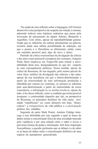 Na senda de uma reflexão sobre a linguagem, Gil Ferreira
desenvolve uma perspectiva de suspeita em relação à mesma,
aduzindo todavia uma hipótese redentora que passa pela
invocação do pensamento de algum Adorno, Benjamin e
Agamben. Com efeito, apesar da reprodutibilidade genera-
lizada que as indústrias da cultura introduziram na palavra,
existiria ainda uma ínfima possibilidade de redenção, em
que o poema e o filosofema se afirmariam, ainda, como
um caminho possível para algo de novo e único.
    Partindo da crítica rousseuniana da divulgação da ciência
e das artes como potencial corruptora dos costumes, Joaquim
Paulo Serra inspira-se em Toqueville para refutar a inevi-
tabilidade desta tese, designadamente no que diz respeito
às suas consequências políticas. Nessa medida, apesar da
crítica de Rousseau, da sua negação, pelo menos parcial do
valor ético- político da divulgação das ciências e das artes;
apesar da sua insistência em que a hetero-determinação a
partir da exterioridade de uma informação produzida e
difundida por outrem (os cientistas, os artistas) se substitua
pela auto-determinação a partir da interioridade da nossa
consciência, a informação (e os media) revela-se, apesar de
tudo, à luz dessa reflexão, como a condição que torna possível
assegurar, a continuidade daqueles que são, na perspectiva
de Rousseau, os princípios basilares da vida numa soci-
edade “republicana” ou, como diríamos nós hoje, “demo-
crática”: a transparência da vida pública e a participação
política dos cidadãos.
    Seguindo de perto Mark Poster, António Fidalgo inter-
roga a tese defendida por este segundo a qual as bases de
dados seriam a concretização física de uma sociedade marcada
pela vigilância e por uma relação entre o saber e novas e
perversas formas de poder e dominação. Sob forte inspiração
foucauldiana, a questão pertinente que se debate é a de saber
se as bases de dados serão a concretização definitiva de uma
espécie de panoptismo generalizado.


                                                           15
 