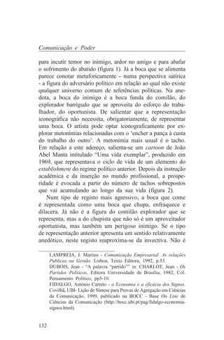 Comunicação e Poder

para incutir temor no inimigo, ardor no amigo e para abafar
o sofrimento do abatido (figura 1). Já a boca que se alimenta
parece conotar metaforicamente - numa perspectiva satírica
- a figura do adversário político em relação ao qual não existe
qualquer universo comum de referências políticas. Na ane-
dota, a boca do inimigo é a boca funda do comilão, do
explorador barrigudo que se aproveita do esforço do traba-
lhador, do oportunista. De salientar que a representação
iconográfica não necessita, obrigatoriamente, de representar
uma boca. O artista pode optar iconograficamente por ex-
plorar metonímias relacionadas com o ‘encher a pança à custa
do trabalho do outro’. A metonímia mais usual é o tacho.
Em relação a este adereço, salienta-se um cartoon de João
Abel Manta intitulado “Uma vida exemplar”, produzido em
1969, que representava o ciclo de vida de um elemento do
establishment do regime político anterior. Depois da instrução
académica e da inserção no mundo profissional, a prospe-
ridade é evocada a partir do número de tachos sobrepostos
que vai acumulando ao longo da sua vida (figura 2).
    Num tipo de registo mais agressivo, a boca que come
é representada como uma boca que chupa, enfraquece e
dilacera. Já não é a figura do comilão explorador que se
representa, mas a do chupista que não só é um aproveitador
oportunista, mas também um perigoso inimigo. Se o tipo
de representação anterior apresenta um sentido relativamente
anedótico, neste registo reaproxima-se da invectiva. Não é
_______________________________
    LAMPREIA, J. Martins - Comunicação Empresarial. As relações
    Publicas na Gestão. Lisboa, Texto Editora, 1992, p.53.
    DUBOIS, Jean - “A palavra “partido”” in: CHARLOT, Jean - Os
    Partidos Políticos. Editora Universidade de Brasília, 1982, Col.
    Pensamento Político, pp5-10.
    FIDALGO, António Carreto - a Economia e a eficácia dos Signos.
    Covilhã, UBI- Lição de Síntese para Provas de Agregação em Ciências
    da Comunicação, 1999, publicado na BOCC - Base On Line de
    Ciências da Comunicação (http://bocc.ubi.pt/pag/fidalgo-economia-
    signos.html).


132
 