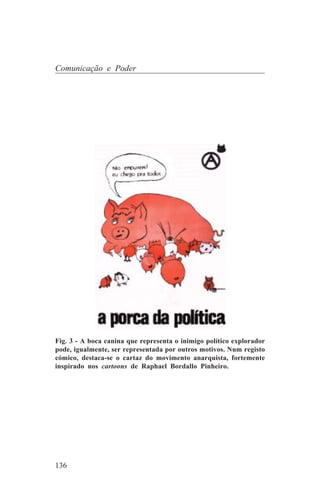 Comunicação e Poder




Fig. 3 - A boca canina que representa o inimigo político explorador
pode, igualmente, ser representada por outros motivos. Num registo
cómico, destaca-se o cartaz do movimento anarquista, fortemente
inspirado nos cartoons de Raphael Bordallo Pinheiro.




136
 