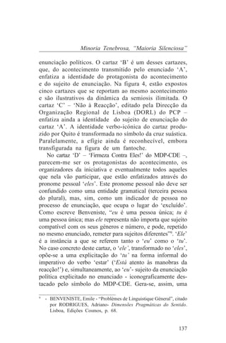 Minoria Tenebrosa, “Maioria Silenciosa”

enunciação políticos. O cartaz ‘B’ é um desses cartazes,
que, do acontecimento transmitido pelo enunciado ‘A’,
enfatiza a identidade do protagonista do acontecimento
e do sujeito de enunciação. Na figura 4, estão expostos
cinco cartazes que se reportam ao mesmo acontecimento
e são ilustrativos da dinâmica da semiosis ilimitada. O
cartaz ‘C’ – ‘Não à Reacção’, editado pela Direcção da
Organização Regional de Lisboa (DORL) do PCP –
enfatiza ainda a identidade do sujeito de enunciação do
cartaz ‘A’. A identidade verbo-icónica do cartaz produ-
zido por Quito é transformada no símbolo da cruz suástica.
Paralelamente, a efígie ainda é reconhecível, embora
transfigurada na figura de um fantoche.
   No cartaz ‘D’ – ‘Firmeza Contra Eles!’ do MDP-CDE –,
parecem-me ser os protagonistas do acontecimento, os
organizadores da iniciativa e eventualmente todos aqueles
que nela vão participar, que estão enfatizados através do
pronome pessoal ‘eles’. Este pronome pessoal não deve ser
confundido como uma entidade gramatical (terceira pessoa
do plural), mas, sim, como um indicador de pessoa no
processo de enunciação, que ocupa o lugar do ‘excluído’.
Como escreve Benveniste, “eu é uma pessoa única; tu é
uma pessoa única; mas ele representa não importa que sujeito
compatível com os seus géneros e número, e pode, repetido
no mesmo enunciado, remeter para sujeitos diferentes”9. ‘Ele’
é a instância a que se referem tanto o ‘eu’ como o ‘tu’.
No caso concreto deste cartaz, o ‘ele’, transformado no ‘eles’,
opõe-se a uma explicitação do ‘tu’ na forma informal do
imperativo do verbo ‘estar’ (‘Está atento às manobras da
reacção!’) e, simultaneamente, ao ‘eu’- sujeito da enunciação
política explicitado no enunciado - iconograficamente des-
tacado pelo símbolo do MDP-CDE. Gera-se, assim, uma
_______________________________
9
   - BENVENISTE, Emile - “Problèmes de Linguistique Géneral”, citado
     por RODRIGUES, Adriano- Dimensões Pragmáticas do Sentido.
     Lisboa, Edições Cosmos, p. 68.


                                                                137
 