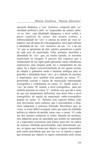 Minoria Tenebrosa, “Maioria Silenciosa”

oposição dinâmica: o ‘nós’ inclusivo, composto pelo ‘eu’
(entidade política) e pelo ‘tu’ (espectador do cartaz), opõe-
-se ao ‘eles’, cuja identidade ultrapassa, a nível verbal, o
plano explícito do cartaz. Em termos verbais, a
referencialidade do ‘eles’ é omissa do ponto de vista se-
mântico; mas do ponto de vista pragmático, serve para reforçar
a identidade de um ‘nós’ inclusivo: de um ‘eu’ e de um
‘tu’ que se apropriam de dois sujeitos gramaticais a partir
de cada acto de enunciação. Falta, portanto, descobrir a
identidade do ‘eles’ que, na minha opinião, se encontra
explicitada na imagem. É preciso não esquecer que o
interpretante de um signo pode apresentar várias substâncias
expressivas: uma imagem pode ser o interpretante de um
signo. Se a figura convencionalizada de um agente secreto
de chapéu e gabardina ainda é bastante ambígua para se
perceber a identidade desse ‘eles’, já o símbolo do nazismo
é importante, pois também está patente no cartaz ‘C’,
permitindo conotar o sujeito de enunciação representado
iconográfica e verbalmente no cartaz ‘A’. Sendo assim, o
‘eles’ do cartaz ‘D’ remete, a nível iconográfico, para um
símbolo presente no cartaz ‘C’, símbolo esse que não é mais
do que um interpretante deficional, mas desta feita a nível
iconográfico, do sujeito de enunciação verbo-iconográfico
patente no cartaz ‘A’. Saliento com especial ênfase, todo
este movimento entre cartazes, que é precisamente a dinâ-
mica subjacente à semiosis ilimitada. Reconheço que, às
vezes, se torna difícil averiguar sobre que parte da realidade
política (o objecto de partida, neste caso, o cartaz ‘A’) cada
um dos cartazes realmente se refere. Quando tal acontece,
eles adquirem graus de opacidade que podem ser superados
se o espectador concretizar uma leitura ‘para trás’ na cadeia
da semiosis ilimitada descortinando, num determinado car-
taz, os signos que tomam por objecto os signos transmitidos
pelo cartaz precedente que, por sua vez, se reporta a signos
que tomaram por objecto os signos transmitidos pelo cartaz


                                                          139
 