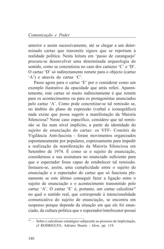 Comunicação e Poder

anterior e assim sucessivamente, até se chegar a um deter-
minado cartaz que transmite signos que se reportam à
realidade política. Nesta leitura em ‘passo de caranguejo’
procura-se desenvolver uma determinada arqueologia do
sentido, como se concretizou no caso dos cartazes ‘C’ e ‘D’.
O cartaz ‘D’ só indirectamente remete para o objecto (cartaz
‘A’) e através do cartaz ‘C’.
   Passo agora para o cartaz ‘E’ por o considerar como um
exemplo ilustrativo da opacidade que atrás referi. Aparen-
temente, este cartaz só muito indirectamente é que remete
para os acontecimentos ou para os protagonistas anunciados
pelo cartaz ‘A’. Como pode concretizar-se tal remissão se,
no âmbito do plano de expressão (verbal e iconográfico)
nada existe que possa sugerir a manifestação da Maioria
Silenciosa? Neste caso específico, considero que tal remis-
são se faz num nível implícito, a partir da identidade do
sujeito de enunciação do cartaz: os VFF- Comités de
Vigilância Anti-fascista - foram movimentos organizados
espontaneamente por populares, expressamente para impedir
a realização da manifestação da Maioria Silenciosa em
Setembro de 1974. É como se o sujeito de enunciação,
considerasse a sua assinatura no enunciado suficiente para
que o espectador fosse capaz de estabelecer tal remissão.
Instaura-se, assim, uma cumplicidade entre o sujeito de
enunciação e o espectador do cartaz que só funciona ple-
namente se este último conseguir fazer a ligação entre o
sujeito de enunciação e o acontecimento transmitido pelo
cartaz ‘A’. O cartaz ‘E’ é, portanto, um cartaz calculista10
no qual o sentido real, que corresponde à intencionalidade
comunicativa do sujeito de enunciação, se encontra em
suspenso porque depende da situação em que ele foi enun-
ciado, da cultura política que o espectador/interlocutor possui
_______________________________
10
   - Sobre o calculismo estratégico subjacente ao processo de implicitação,
     cf RODRIGUES, Adriano Duarte - Idem, pp. 118.


140
 