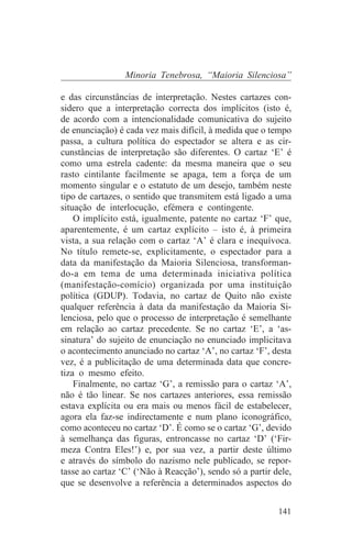 Minoria Tenebrosa, “Maioria Silenciosa”

e das circunstâncias de interpretação. Nestes cartazes con-
sidero que a interpretação correcta dos implícitos (isto é,
de acordo com a intencionalidade comunicativa do sujeito
de enunciação) é cada vez mais difícil, à medida que o tempo
passa, a cultura política do espectador se altera e as cir-
cunstâncias de interpretação são diferentes. O cartaz ‘E’ é
como uma estrela cadente: da mesma maneira que o seu
rasto cintilante facilmente se apaga, tem a força de um
momento singular e o estatuto de um desejo, também neste
tipo de cartazes, o sentido que transmitem está ligado a uma
situação de interlocução, efémera e contingente.
    O implícito está, igualmente, patente no cartaz ‘F’ que,
aparentemente, é um cartaz explícito – isto é, à primeira
vista, a sua relação com o cartaz ‘A’ é clara e inequívoca.
No título remete-se, explicitamente, o espectador para a
data da manifestação da Maioria Silenciosa, transforman-
do-a em tema de uma determinada iniciativa política
(manifestação-comício) organizada por uma instituição
política (GDUP). Todavia, no cartaz de Quito não existe
qualquer referência à data da manifestação da Maioria Si-
lenciosa, pelo que o processo de interpretação é semelhante
em relação ao cartaz precedente. Se no cartaz ‘E’, a ‘as-
sinatura’ do sujeito de enunciação no enunciado implicitava
o acontecimento anunciado no cartaz ‘A’, no cartaz ‘F’, desta
vez, é a publicitação de uma determinada data que concre-
tiza o mesmo efeito.
    Finalmente, no cartaz ‘G’, a remissão para o cartaz ‘A’,
não é tão linear. Se nos cartazes anteriores, essa remissão
estava explícita ou era mais ou menos fácil de estabelecer,
agora ela faz-se indirectamente e num plano iconográfico,
como aconteceu no cartaz ‘D’. É como se o cartaz ‘G’, devido
à semelhança das figuras, entroncasse no cartaz ‘D’ (‘Fir-
meza Contra Eles!’) e, por sua vez, a partir deste último
e através do símbolo do nazismo nele publicado, se repor-
tasse ao cartaz ‘C’ (‘Não à Reacção’), sendo só a partir dele,
que se desenvolve a referência a determinados aspectos do


                                                          141
 