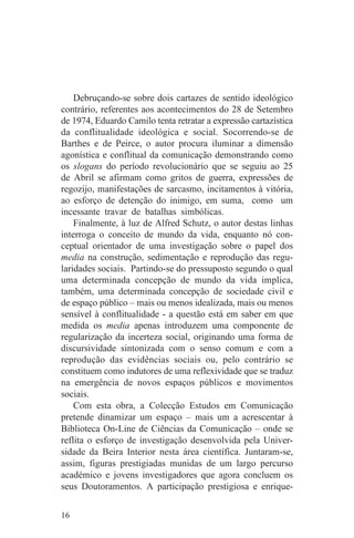 Debruçando-se sobre dois cartazes de sentido ideológico
contrário, referentes aos acontecimentos do 28 de Setembro
de 1974, Eduardo Camilo tenta retratar a expressão cartazística
da conflitualidade ideológica e social. Socorrendo-se de
Barthes e de Peirce, o autor procura iluminar a dimensão
agonística e conflitual da comunicação demonstrando como
os slogans do período revolucionário que se seguiu ao 25
de Abril se afirmam como gritos de guerra, expressões de
regozijo, manifestações de sarcasmo, incitamentos à vitória,
ao esforço de detenção do inimigo, em suma, como um
incessante travar de batalhas simbólicas.
    Finalmente, à luz de Alfred Schutz, o autor destas linhas
interroga o conceito de mundo da vida, enquanto nó con-
ceptual orientador de uma investigação sobre o papel dos
media na construção, sedimentação e reprodução das regu-
laridades sociais. Partindo-se do pressuposto segundo o qual
uma determinada concepção de mundo da vida implica,
também, uma determinada concepção de sociedade civil e
de espaço público – mais ou menos idealizada, mais ou menos
sensível à conflitualidade - a questão está em saber em que
medida os media apenas introduzem uma componente de
regularização da incerteza social, originando uma forma de
discursividade sintonizada com o senso comum e com a
reprodução das evidências sociais ou, pelo contrário se
constituem como indutores de uma reflexividade que se traduz
na emergência de novos espaços públicos e movimentos
sociais.
    Com esta obra, a Colecção Estudos em Comunicação
pretende dinamizar um espaço – mais um a acrescentar à
Biblioteca On-Line de Ciências da Comunicação – onde se
reflita o esforço de investigação desenvolvida pela Univer-
sidade da Beira Interior nesta área científica. Juntaram-se,
assim, figuras prestigiadas munidas de um largo percurso
académico e jovens investigadores que agora concluem os
seus Doutoramentos. A participação prestigiosa e enrique-


16
 