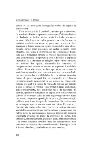 Comunicação e Poder

cartaz ‘A’ (a identidade iconográfico-verbal do sujeito de
enunciação).
    Com este exemplo é possível constatar que o fenómeno
da semiosis ilimitada apresenta uma especificidade dinâmi-
ca. Todavia, no âmbito dessa cadeia ilimitada, por vezes,
torna-se difícil ao espectador perceber as relações que os
cartazes estabelecem entre si, pois nem sempre é fácil
averiguar a forma como os signos transmitidos num deter-
minado cartaz estão presentes, no cartaz seguinte, como
objectos. Isto torna a interpretação dos enunciados difícil.
Para que o espectador perceba tal relação, necessita de possuir
uma competência interpretativa que o habilite a explicitar
implícitos ou a perceber as relações entre vários cartazes,
no âmbito das quais, determinados cartazes só
interpostamente, através de outros, se reportam à realidade
política. Estas dinâmicas, se bem que ricas em termos de
variedade de sentido, têm, em contrapartida, como resultado
um incremento das probabilidades de o espectador do cartaz
deixar de perceber qual foi, na realidade, a verdadeira
intencionalidade comunicativa do sujeito de enunciação
política ou qual é a faceta da realidade política em relação
à qual o cartaz se reporta. Tais probabilidades aumentam,
consideravelmente, nas condições reais de recepção do
sentido, quando o espectador se depara com uma superfície
coberta de cartazes- como se esta arqueologicamente, fosse
um estrato temporal da produção de uma acção/comunicação
política- mas fosse incapaz de descortinar diacronicamente
as mensagens que entroncam umas nas outras. É como se o
discurso do cartaz reflectisse, por vezes, outros discursos
veiculados anteriormente por outros cartazes (e porque não, por
outros meios de comunicação), mas esse reflexo não estivesse
totalmente evidente no plano de expressão do cartaz. Esta
omissão e, simultaneamente, evocação- clara, implícita ou obtusa
- de outros discursos constitui uma das características mais
marcantes do chamado discurso entimemático doxológico. Mais
à frente, abordarei, detalhadamente, este conceito.


142
 
