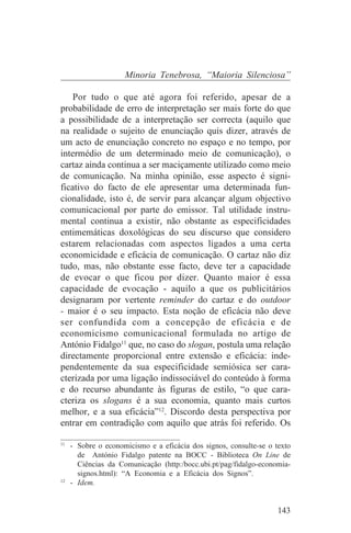 Minoria Tenebrosa, “Maioria Silenciosa”

    Por tudo o que até agora foi referido, apesar de a
probabilidade de erro de interpretação ser mais forte do que
a possibilidade de a interpretação ser correcta (aquilo que
na realidade o sujeito de enunciação quis dizer, através de
um acto de enunciação concreto no espaço e no tempo, por
intermédio de um determinado meio de comunicação), o
cartaz ainda continua a ser maciçamente utilizado como meio
de comunicação. Na minha opinião, esse aspecto é signi-
ficativo do facto de ele apresentar uma determinada fun-
cionalidade, isto é, de servir para alcançar algum objectivo
comunicacional por parte do emissor. Tal utilidade instru-
mental continua a existir, não obstante as especificidades
entimemáticas doxológicas do seu discurso que considero
estarem relacionadas com aspectos ligados a uma certa
economicidade e eficácia de comunicação. O cartaz não diz
tudo, mas, não obstante esse facto, deve ter a capacidade
de evocar o que ficou por dizer. Quanto maior é essa
capacidade de evocação - aquilo a que os publicitários
designaram por vertente reminder do cartaz e do outdoor
- maior é o seu impacto. Esta noção de eficácia não deve
ser confundida com a concepção de eficácia e de
economicismo comunicacional formulada no artigo de
António Fidalgo11 que, no caso do slogan, postula uma relação
directamente proporcional entre extensão e eficácia: inde-
pendentemente da sua especificidade semiósica ser cara-
cterizada por uma ligação indissociável do conteúdo à forma
e do recurso abundante às figuras de estilo, “o que cara-
cteriza os slogans é a sua economia, quanto mais curtos
melhor, e a sua eficácia”12. Discordo desta perspectiva por
entrar em contradição com aquilo que atrás foi referido. Os
_______________________________
11
   - Sobre o economicismo e a eficácia dos signos, consulte-se o texto
     de António Fidalgo patente na BOCC - Biblioteca On Line de
     Ciências da Comunicação (http:/bocc.ubi.pt/pag/fidalgo-economia-
     signos.html): “A Economia e a Eficácia dos Signos”.
12
   - Idem.


                                                                  143
 