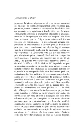 Comunicação e Poder

percursos da leitura, sobretudo ao nível do cartaz, raramente
são lineares - os enunciados apresentam uma obtusidade que,
por vezes, não se compadece com questões de eficácia. Fre-
quentemente, essa opacidade é involuntária, mas às vezes,
é totalmente reflectida e intencional, obrigando a um árduo
trabalho de interpretação por parte do receptor. Por outro
lado, se é certo que os códigos incrementam a eficácia do
processo de comunicação – e eles adquirem especial im-
portância se considerarmos o discurso político transmitido
pelo cartaz como um discurso parcialmente logotécnico que
facilita a consagração simbólica da instituição política no
espaço público -, é igualmente certo que eles são afectados
pela situação ou pelas circunstâncias históricas em que são
implementados. É preciso não esquecer que no pós 25 de
Abril, - no período pré-constitucional decorrente entre o 25
de Abril de 1974 e o 25 de Abril de 1975 (período ao qual
se reportam os cartazes em análise neste artigo) -, com o
restabelecimento das liberdades de associação política, de
expressão e de competitividade entre instituições políticas,
mais do que facilitar a eficácia do processo de comunicação,
aquilo que os códigos institucionais de expressão política
partidária exprimem, é a vontade declarada - mas, por vezes,
insucedida - de uma afirmação institucional. Nesta medida,
e voltando à questão dos slogans, não me parece lícito- pelo
menos na problemática do cartaz político do 25 de Abril
de 1974- que exista uma relação directamente proporcional
entre tamanho e eficácia. A existir alguma correlação, ela
deverá antes ser entre eficácia e evocação: são tanto mais
eficazes os slogans que conseguem evocar outros discursos
políticos (que os contextualizam, que lhes dão sentido),
enunciados noutros cartazes ou noutros meios de comuni-
cação. O slogan mais eficaz é aquele que se assume como
estímulo que desencadeia a evocação de toda uma doutrina
ou ideologia. Os slogans são tudo menos auto-reflexivos,
como me parece ter entendido do texto de António Fidalgo.


144
 