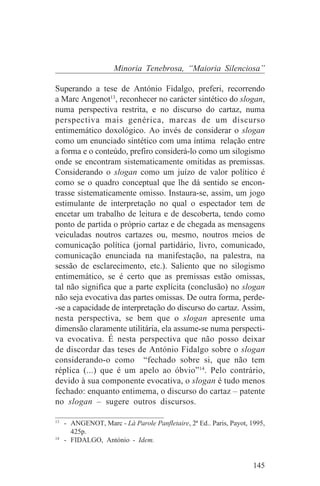 Minoria Tenebrosa, “Maioria Silenciosa”

Superando a tese de António Fidalgo, preferi, recorrendo
a Marc Angenot13, reconhecer no carácter sintético do slogan,
numa perspectiva restrita, e no discurso do cartaz, numa
perspectiva mais genérica, marcas de um discurso
entimemático doxológico. Ao invés de considerar o slogan
como um enunciado sintético com uma íntima relação entre
a forma e o conteúdo, prefiro considerá-lo como um silogismo
onde se encontram sistematicamente omitidas as premissas.
Considerando o slogan como um juízo de valor político é
como se o quadro conceptual que lhe dá sentido se encon-
trasse sistematicamente omisso. Instaura-se, assim, um jogo
estimulante de interpretação no qual o espectador tem de
encetar um trabalho de leitura e de descoberta, tendo como
ponto de partida o próprio cartaz e de chegada as mensagens
veiculadas noutros cartazes ou, mesmo, noutros meios de
comunicação política (jornal partidário, livro, comunicado,
comunicação enunciada na manifestação, na palestra, na
sessão de esclarecimento, etc.). Saliento que no silogismo
entimemático, se é certo que as premissas estão omissas,
tal não significa que a parte explícita (conclusão) no slogan
não seja evocativa das partes omissas. De outra forma, perde-
-se a capacidade de interpretação do discurso do cartaz. Assim,
nesta perspectiva, se bem que o slogan apresente uma
dimensão claramente utilitária, ela assume-se numa perspecti-
va evocativa. É nesta perspectiva que não posso deixar
de discordar das teses de António Fidalgo sobre o slogan
considerando-o como “fechado sobre si, que não tem
réplica (...) que é um apelo ao óbvio”14. Pelo contrário,
devido à sua componente evocativa, o slogan é tudo menos
fechado: enquanto entimema, o discurso do cartaz – patente
no slogan – sugere outros discursos.
_______________________________
13
   - ANGENOT, Marc - Là Parole Panfletaire, 2ª Ed.. Paris, Payot, 1995,
     425p.
14
   - FIDALGO, António - Idem.


                                                                   145
 