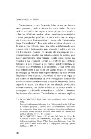 Comunicação e Poder

    Curiosamente, e este facto não deixa de ser um interes-
sante paradoxo, onde se descortina com maior clareza o
carácter evocativo do slogan - numa perspectiva restrita -
e das especificidades entimemáticas do discurso cartazístico
- numa perspectiva genérica - é num autor que se integra
nas teorias mais funcionalistas e lineares da comunicação:
Serge Tachackotine15. Para este autor, existem vários níveis
da mensagem política, cada um deles estabelecendo uma
relação com o destinatário, que, segundo o autor, é de tipo
condicionante. Assim, os níveis de mensagens mais
condicionantes, aquelas que seriam capazes de suscitar com
maior automatismo uma reacção (sendo nesta faceta que
residiria a sua eficácia), seriam os relativos aos símbolos
políticos e aos slogans e os menos condicionantes, os
referentes aos programas e às doutrinas. O que torna tudo
mais interessante é que cada um destes níveis só funciona
na condição de remeter para os precedentes e se estes tiverem
funcionado com eficácia. O cãozinho só saliva ao toque de
um sinete se previamente se tiver conseguido inculcar-lhe
a associação desse estímulo com a comida. Da mesma forma,
segundo o autor, um slogan ou um símbolo produziria,
automaticamente, um efeito político se os outros níveis de
mensagens – afectando determinadas pulsões - tivessem
funcionado eficazmente. Tachackotine é bastante explícito
_______________________________
15
   - TCHACKHOTINE, Serge - Les Violes des Foules. Paris, Gallimard,
     1952.
     Está publicado um capítulo deste livro (“O segredo do êxito de Hitler:
     a violência psíquica”), capítulo esse, suficientemente elucidativo
     do pensamento deste autor e do paradigma comunicacional em que
     se integra, numa antologia de textos sobre teorias da comunicação
     política editada por M. de Moragas:
     TCHACKHOTINE, Serge - “El secreto Del Éxito de Hitler: La
     Violência Psíquica” in: MORAGAS, M.de, (Ed.) - Sociologia de
     la Comunicación de Masas, 3ª Ed.. Barcelona, Ediciones G. de Gili,
     1993, Col GG Mass Media, Vol III – Propaganda Política y Opinión
     Pública, p. 154-191.


146
 