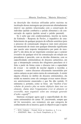 Minoria Tenebrosa, “Maioria Silenciosa”

na descrição das técnicas utilizadas pelos nazistas na
inculcação dessas mensagens que procuravam alternadamente
intervir nas pulsões relacionadas com a conservação do
indivíduo (pulsão combativa e pulsão alimentar) e da con-
servação da espécie (pulsão sexual e pulsão parental).
    Se é certo que este condicionalismo, inscrito na teoria
do Estímulo - Resposta de Pavlov, é impeditivo do esta-
belecimento de qualquer projecto de reflexão semiótica (pois
o processo de comunicação integra-se num mero processo
de transmissão de sinais sem qualquer dimensão significante
que suscite uma resposta interpretativa por parte do rece-
ptor16), não deixa de ser importante constatar que o carácter
evocativo de qualquer nível de comunicação em relação aos
precedentes é parecido, com as devidas distancias, com as
especificidades entimemáticas do discurso cartazístico, em
que a interpretação correcta dos silogismos parcelares só é
feita a partir da forma como o discurso tem a capacidade
de evocar – no sentido de suscitar alguém a recordar, a
esconjurar – outros discursos eficazmente transmitidos por
outros cartazes ou por outros meios de comunicação. A existir
alguma eficácia no âmbito do discurso entimemático, ela
reside na maneira como ele consegue evocar outros discur-
sos anteriormente enunciados e que lhe dão sentido. O
entimema é, portanto, como se fosse um “maillon d’une
«chaîne de pensée» plus ou moins déployée dans tous ses
elements, chaîne dont l’organisation n’est ni aléatoire ni
reversible, mais organisée selon une strategie generale
d’ordre cognitif”17.
    Interessa averiguar agora qual a especificidade do dis-
curso entimemático do cartaz ‘B’, (recorrendo, sempre que
tal for necessário, aos restantes), em que categoria de
conhecimento ele se inscreve, quais os objectivos que o sujeito
_______________________________
16
   - ECO, Umberto - Tratado Geral de Semiótica, p. 5 e ss.
17
   - ANGENOT, Marc - La Parole Pamplétaire, p. 31.


                                                             147
 
