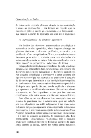 Comunicação e Poder

de enunciação pretende alcançar através da sua enunciação
e quais as implicações – em termos de relação que se
estabelece entre o sujeito de enunciação e o destinatário –
que surgem a partir do momento em que ele é enunciado.

   As especificidades do discurso agonístico

    No âmbito dos discursos entimemáticos doxológicos e
persuasivos de tipo agonístico, Marc Angenot distinge três
géneros distintos: o discurso polémico, o satírico e o
panfletário. Com excepção deste último, caracterizado exaus-
tivamente pelo autor e, portanto, com uma dimensão his-
tórico-social concreta, os outros dois são considerados como
‘tipos ideais’ na perspectiva ‘weberiana’ do termo.
    Independentemente das especificidades de cada um destes
géneros, eles apresentam duas características em comum: são
discursos doxológicos persuasivos e discursos agonísticos.
Por discurso doxológico e persuasivo o autor concebe um
tipo de discurso que não explicita no enunciado o conjunto
de discursos que determinam a sua inteligibilidade cognitiva
ou perfomativa. Esta característica é importante e possibilita
distinguir este tipo de discurso do da sapiência – discurso
que apresenta a totalidade da sua trama discursiva e, simul-
taneamente, os fins cognitivos sendo, por isso mesmo,
considerado pelo autor como um discurso auto-suficiente.
    Para além de ser um discurso ‘em suspenso’, quer em
relação às premissas que o determinam, quer em relação
aos reais objectivos que estão subjacentes à sua enunciação,
o discurso doxológico apresenta uma componente institucional
e persuasiva. É através da componente institucional que Marc
Angenot descortina especificidades discursivas interessantes
– é o caso do discurso do púlpito, do magistrado, etc.. Esta
componente - directamente relacionada com o discurso
enunciado legitimamente pelos diferentes campos de acção
social (campo da justiça, campo dos media, campo religioso,


148
 