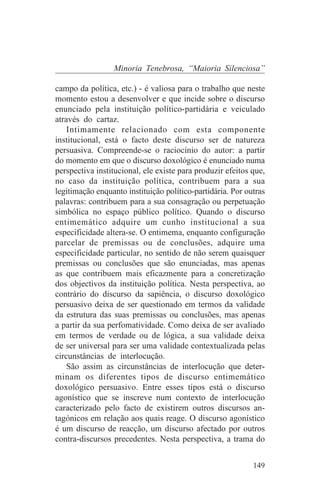 Minoria Tenebrosa, “Maioria Silenciosa”

campo da política, etc.) - é valiosa para o trabalho que neste
momento estou a desenvolver e que incide sobre o discurso
enunciado pela instituição político-partidária e veiculado
através do cartaz.
    Intimamente relacionado com esta componente
institucional, está o facto deste discurso ser de natureza
persuasiva. Compreende-se o raciocínio do autor: a partir
do momento em que o discurso doxológico é enunciado numa
perspectiva institucional, ele existe para produzir efeitos que,
no caso da instituição política, contribuem para a sua
legitimação enquanto instituição político-partidária. Por outras
palavras: contribuem para a sua consagração ou perpetuação
simbólica no espaço público político. Quando o discurso
entimemático adquire um cunho institucional a sua
especificidade altera-se. O entimema, enquanto configuração
parcelar de premissas ou de conclusões, adquire uma
especificidade particular, no sentido de não serem quaisquer
premissas ou conclusões que são enunciadas, mas apenas
as que contribuem mais eficazmente para a concretização
dos objectivos da instituição política. Nesta perspectiva, ao
contrário do discurso da sapiência, o discurso doxológico
persuasivo deixa de ser questionado em termos da validade
da estrutura das suas premissas ou conclusões, mas apenas
a partir da sua perfomatividade. Como deixa de ser avaliado
em termos de verdade ou de lógica, a sua validade deixa
de ser universal para ser uma validade contextualizada pelas
circunstâncias de interlocução.
    São assim as circunstâncias de interlocução que deter-
minam os diferentes tipos de discurso entimemático
doxológico persuasivo. Entre esses tipos está o discurso
agonístico que se inscreve num contexto de interlocução
caracterizado pelo facto de existirem outros discursos an-
tagónicos em relação aos quais reage. O discurso agonístico
é um discurso de reacção, um discurso afectado por outros
contra-discursos precedentes. Nesta perspectiva, a trama do


                                                            149
 