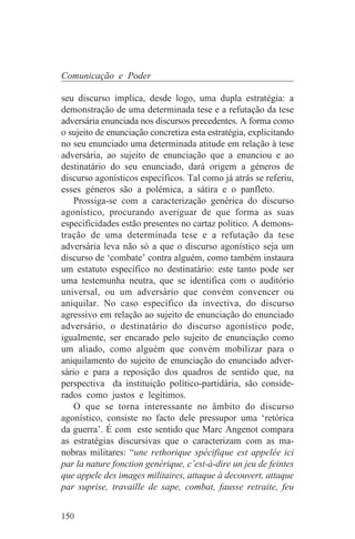 Comunicação e Poder

seu discurso implica, desde logo, uma dupla estratégia: a
demonstração de uma determinada tese e a refutação da tese
adversária enunciada nos discursos precedentes. A forma como
o sujeito de enunciação concretiza esta estratégia, explicitando
no seu enunciado uma determinada atitude em relação à tese
adversária, ao sujeito de enunciação que a enunciou e ao
destinatário do seu enunciado, dará origem a géneros de
discurso agonísticos específicos. Tal como já atrás se referiu,
esses géneros são a polémica, a sátira e o panfleto.
    Prossiga-se com a caracterização genérica do discurso
agonístico, procurando averiguar de que forma as suas
especificidades estão presentes no cartaz político. A demons-
tração de uma determinada tese e a refutação da tese
adversária leva não só a que o discurso agonístico seja um
discurso de ‘combate’ contra alguém, como também instaura
um estatuto específico no destinatário: este tanto pode ser
uma testemunha neutra, que se identifica com o auditório
universal, ou um adversário que convém convencer ou
aniquilar. No caso específico da invectiva, do discurso
agressivo em relação ao sujeito de enunciação do enunciado
adversário, o destinatário do discurso agonístico pode,
igualmente, ser encarado pelo sujeito de enunciação como
um aliado, como alguém que convém mobilizar para o
aniquilamento do sujeito de enunciação do enunciado adver-
sário e para a reposição dos quadros de sentido que, na
perspectiva da instituição político-partidária, são conside-
rados como justos e legítimos.
    O que se torna interessante no âmbito do discurso
agonístico, consiste no facto dele pressupor uma ‘retórica
da guerra’. É com este sentido que Marc Angenot compara
as estratégias discursivas que o caracterizam com as ma-
nobras militares: “une rethorique spécifique est appelée ici
par la nature fonction genérique, c’est-à-dire un jeu de feintes
que appele des images militaires, attaque à decouvert, attaque
par suprise, travaille de sape, combat, fausse retraite, feu


150
 