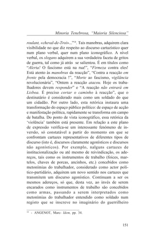 Minoria Tenebrosa, “Maioria Silenciosa”

roulant, «cheval-de-Troi»...”18. Tais manobras, adquirem clara
visibilidade no que diz respeito ao discurso cartazístico quer
num plano verbal, quer num plano iconográfico. A nível
verbal, os slogans adquirem a sua verdadeira faceta de gritos
de guerra, tal como já atrás se salientou. É em títulos como
“Alerta! O fascismo está na rua!”, “Firmeza contra eles!
Está atento às manobras da reacção”, “Contra a reacção em
frente pela democracia !”, “Morte ao fascismo, vigilância
revolucionária”, “Ontem a reacção atacou. Hoje os traba-
lhadores devem responder” e “A reacção não entrará em
Lisboa. É preciso cortar o caminho à reacção”, que o
destinatário é considerado mais como um soldado do que
um cidadão. Por outro lado, esta retórica instaura uma
transformação do espaço público político: de espaço de acção
e manifestação política, rapidamente se transforma em campo
de batalha. Do ponto de vista iconográfico, essa retórica da
‘violência’ também está presente. Em relação a este plano
de expressão verifica-se um interessante fenómeno de in-
versão, só constatável a partir do momento em que se
confrontam cartazes representativos de diferentes tipos de
discurso (isto é, discursos claramente agonísticos e discursos
não agonísticos). Por exemplo, nalguns cartazes de
institucionalização ou até mesmo de reivindicação, os ade-
reços, tais como os instrumentos de trabalho (foices, mar-
telos, chaves de porcas, ancinhos, etc.) concebidos como
metonímias do trabalhador, considerado como actor polí-
tico-partidário, adquirem um novo sentido nos cartazes que
transmitem um discurso agonístico. Continuam a ser os
mesmos adereços, só que, desta vez, ao invés de serem
encarados como instrumentos de trabalho são concebidos
como armas, passando a serem interpretados como
metonímias do trabalhador entendido como soldado num
registo que se inscreve no imaginário do guerrilheiro
_______________________________
18
   - ANGENOT, Marc- Idem, pp. 34.


                                                          151
 