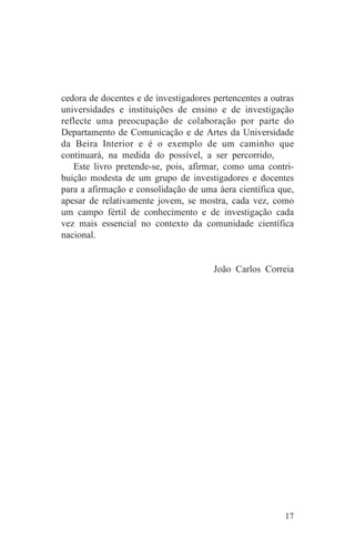 cedora de docentes e de investigadores pertencentes a outras
universidades e instituições de ensino e de investigação
reflecte uma preocupação de colaboração por parte do
Departamento de Comunicação e de Artes da Universidade
da Beira Interior e é o exemplo de um caminho que
continuará, na medida do possível, a ser percorrido,
   Este livro pretende-se, pois, afirmar, como uma contri-
buição modesta de um grupo de investigadores e docentes
para a afirmação e consolidação de uma áera científica que,
apesar de relativamente jovem, se mostra, cada vez, como
um campo fértil de conhecimento e de investigação cada
vez mais essencial no contexto da comunidade científica
nacional.


                                       João Carlos Correia




                                                         17
 